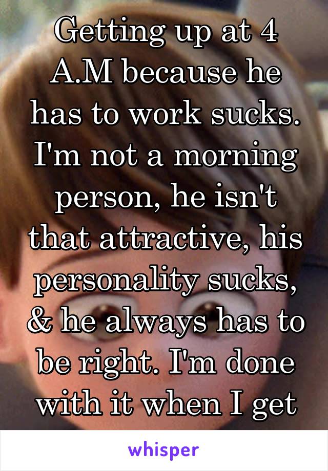 Getting up at 4 A.M because he has to work sucks. I'm not a morning person, he isn't that attractive, his personality sucks, & he always has to be right. I'm done with it when I get home today. 