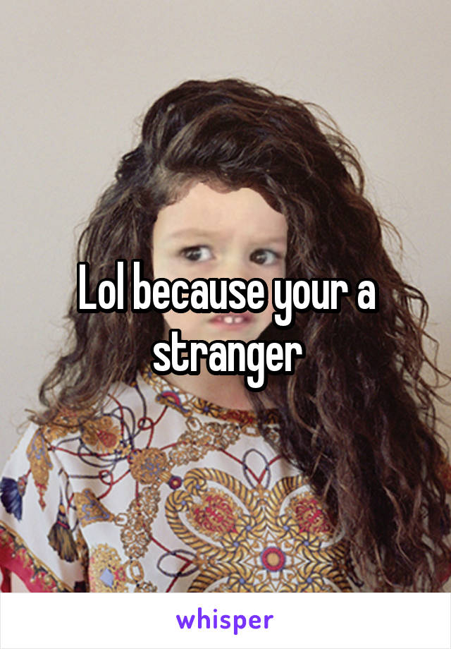 Lol because your a stranger