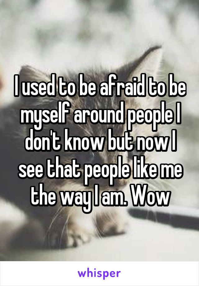 I used to be afraid to be myself around people I don't know but now I see that people like me the way I am. Wow