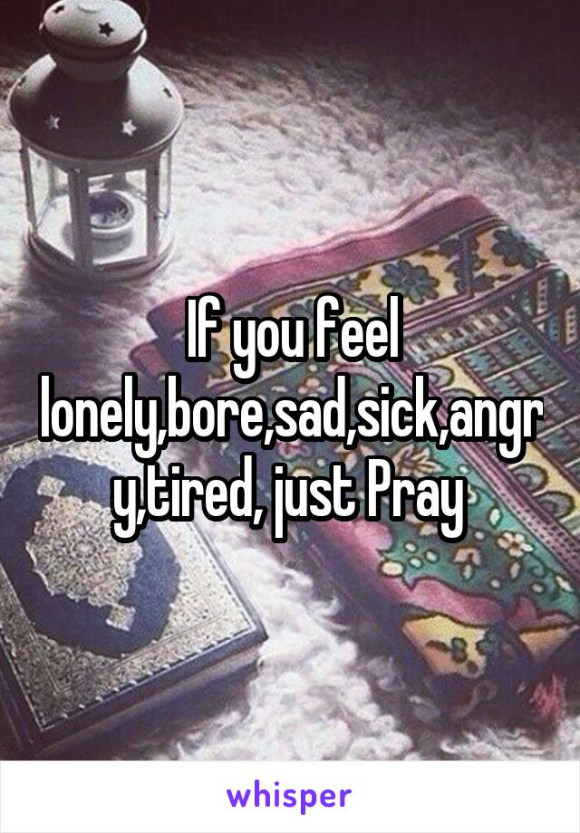 If you feel lonely,bore,sad,sick,angry,tired, just Pray 