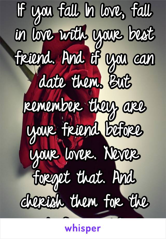 If you fall In love, fall in love with your best friend. And if you can date them. But remember they are your friend before your lover. Never forget that. And cherish them for the rest of your life.<3