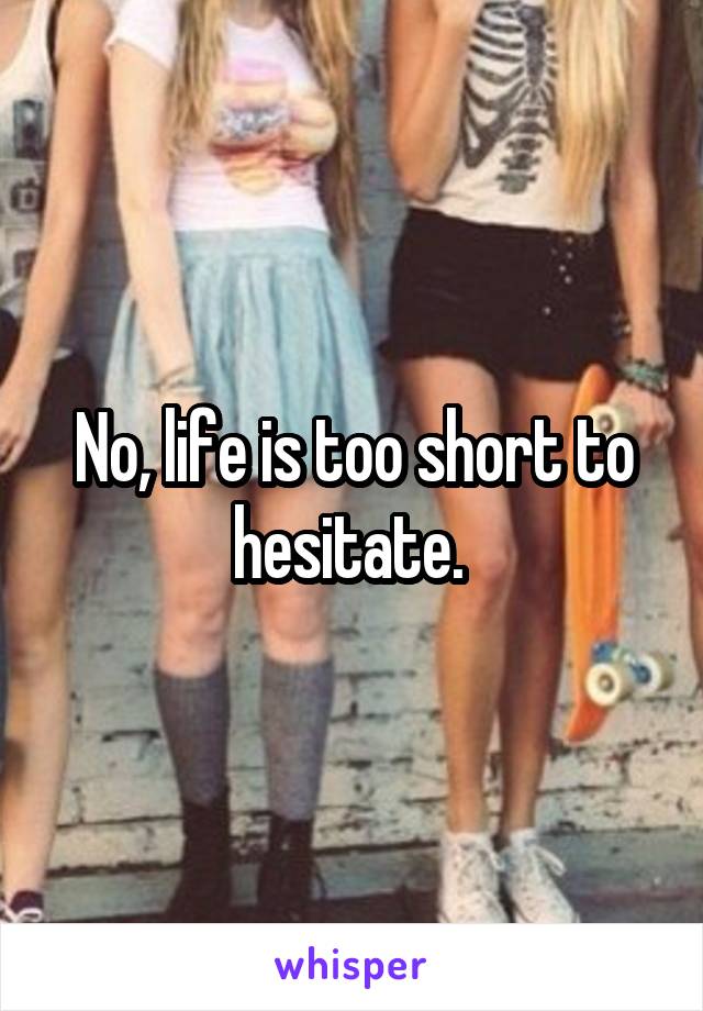 No, life is too short to hesitate. 