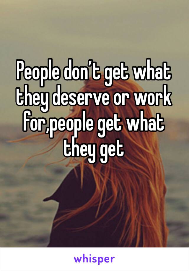 People don’t get what they deserve or work for,people get what they get