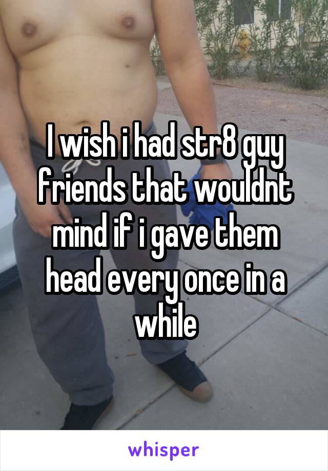 I wish i had str8 guy friends that wouldnt mind if i gave them head every once in a while