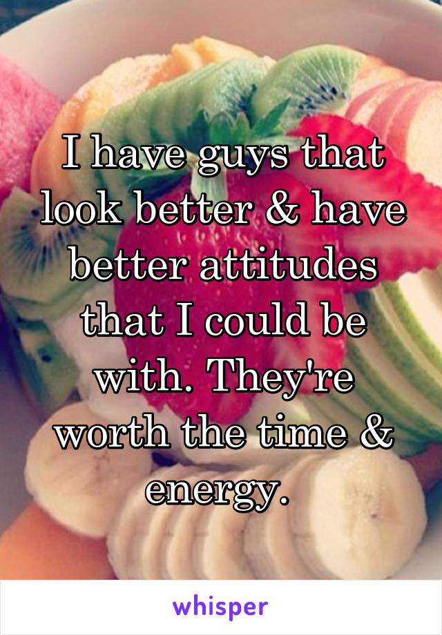 I have guys that look better & have better attitudes that I could be with. They're worth the time & energy. 