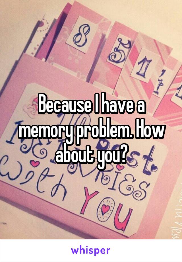 Because I have a memory problem. How about you?