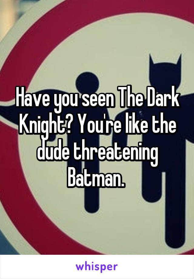 Have you seen The Dark Knight? You're like the dude threatening Batman. 