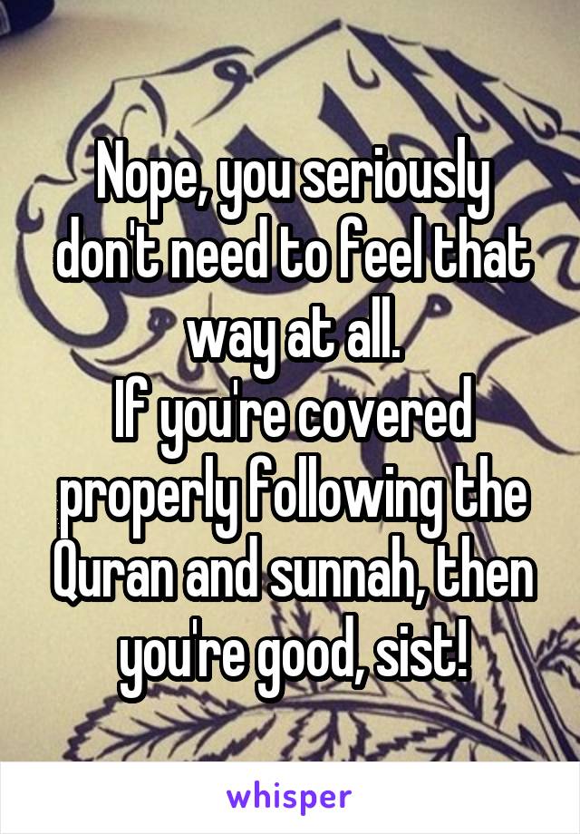 Nope, you seriously don't need to feel that way at all.
If you're covered properly following the Quran and sunnah, then you're good, sist!