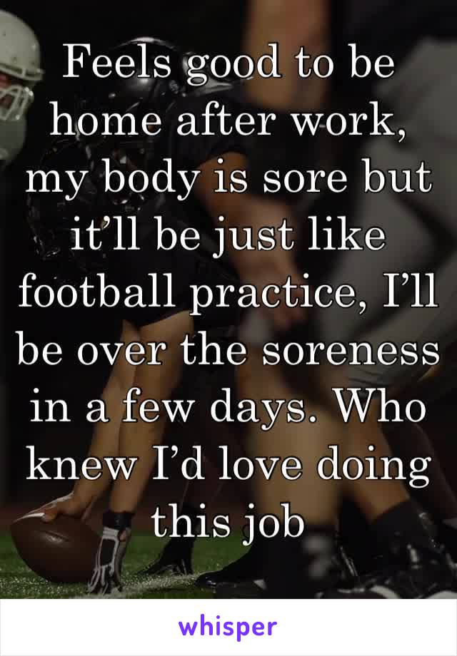 Feels good to be home after work, my body is sore but it’ll be just like football practice, I’ll be over the soreness in a few days. Who knew I’d love doing this job