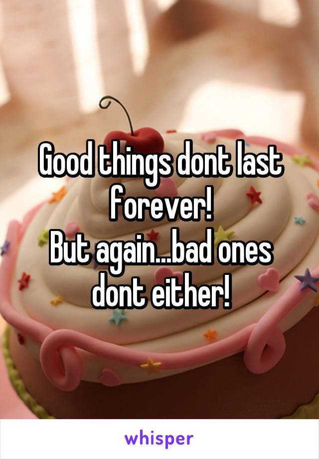 Good things dont last forever!
But again...bad ones dont either!