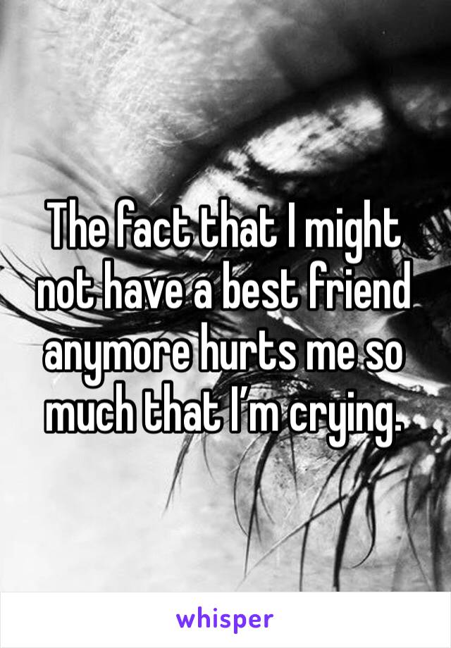 The fact that I might not have a best friend anymore hurts me so much that I’m crying. 