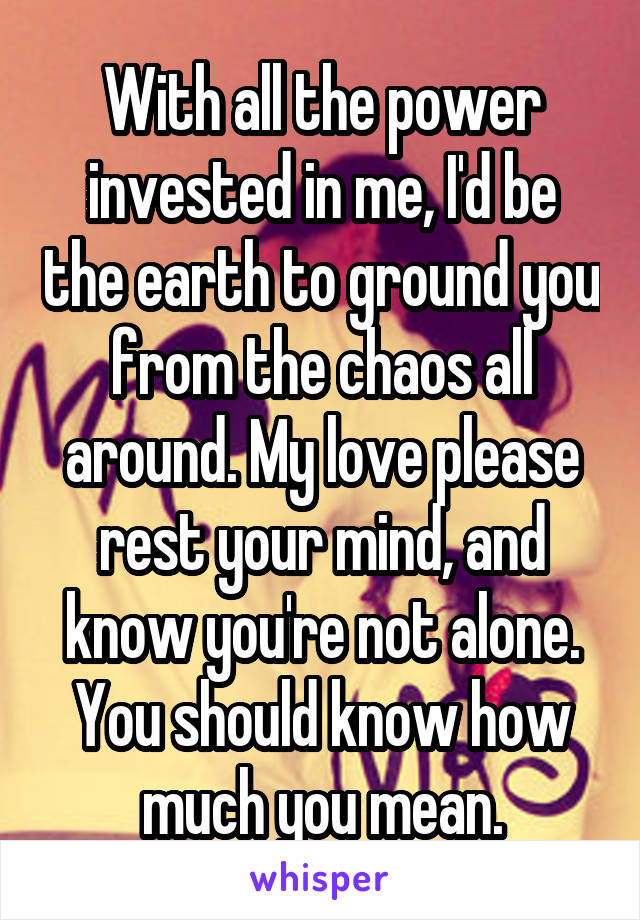 With all the power invested in me, I'd be the earth to ground you from the chaos all around. My love please rest your mind, and know you're not alone. You should know how much you mean.
