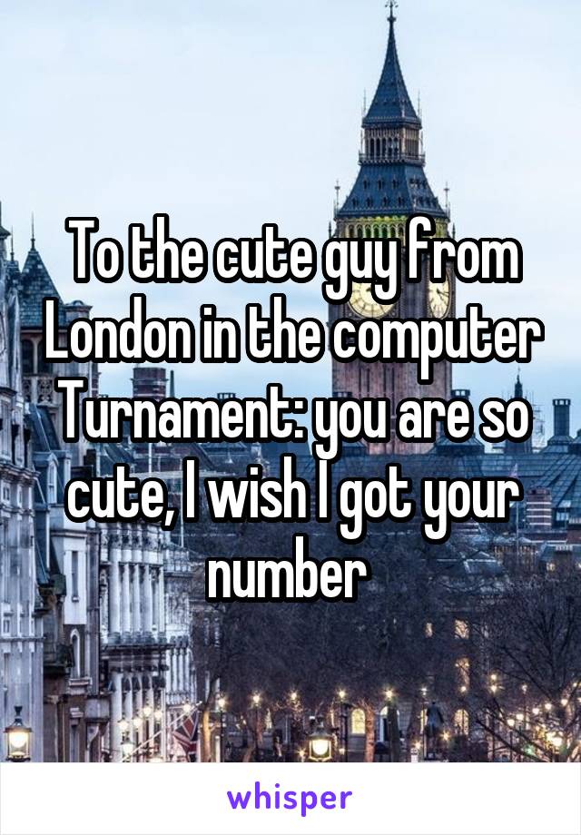 To the cute guy from London in the computer Turnament: you are so cute, I wish I got your number 