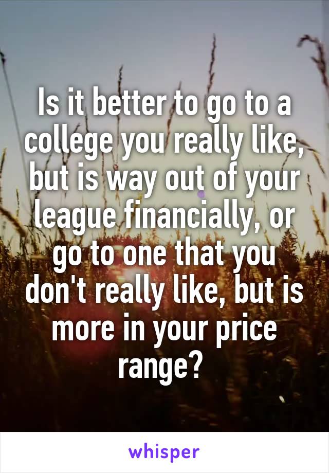Is it better to go to a college you really like, but is way out of your league financially, or go to one that you don't really like, but is more in your price range? 