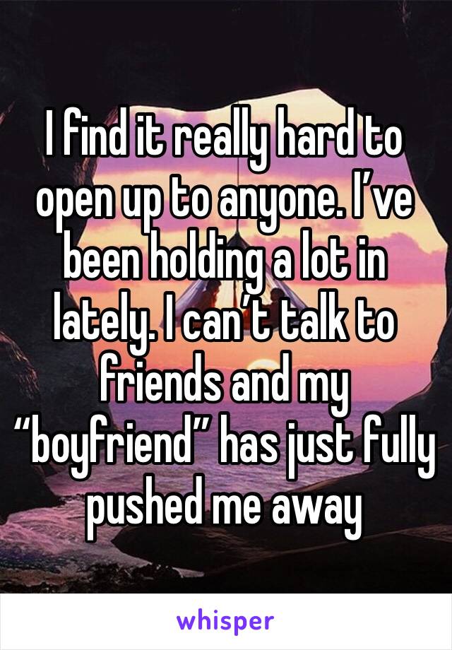 I find it really hard to open up to anyone. I’ve been holding a lot in lately. I can’t talk to friends and my “boyfriend” has just fully pushed me away 