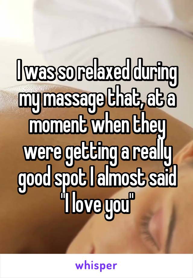 I was so relaxed during my massage that, at a moment when they were getting a really good spot I almost said "I love you"