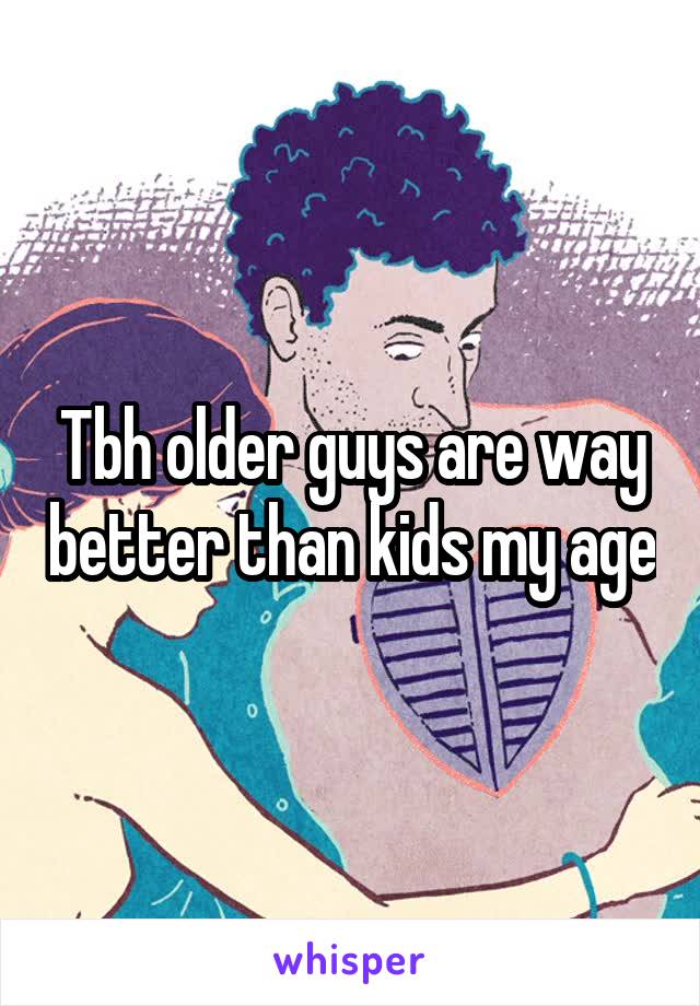 Tbh older guys are way better than kids my age