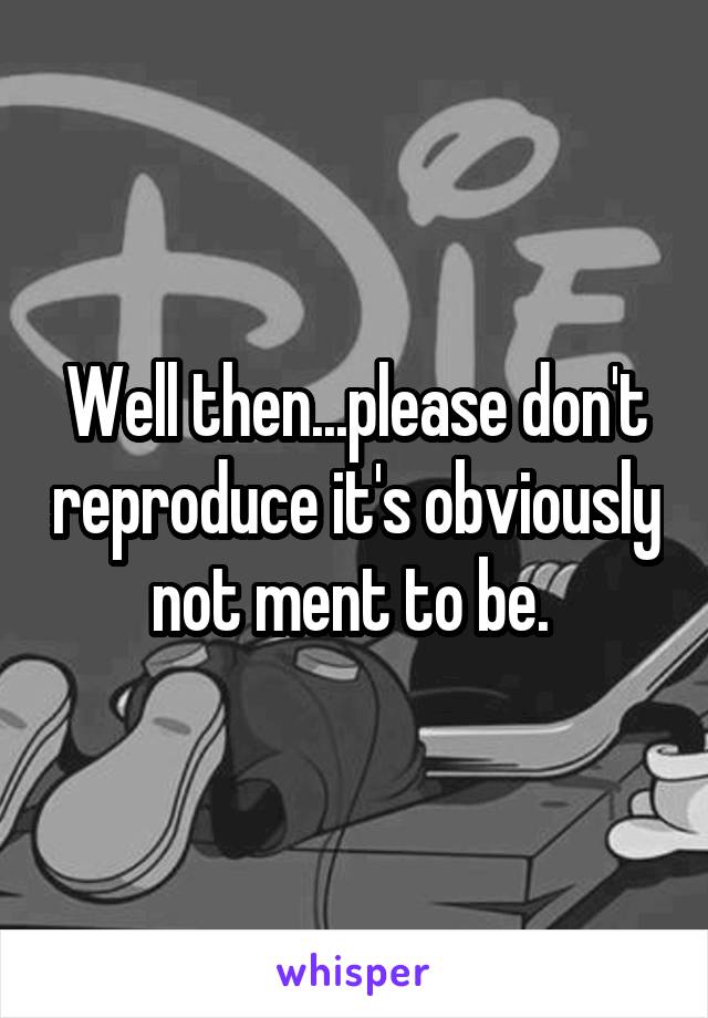 Well then...please don't reproduce it's obviously not ment to be. 