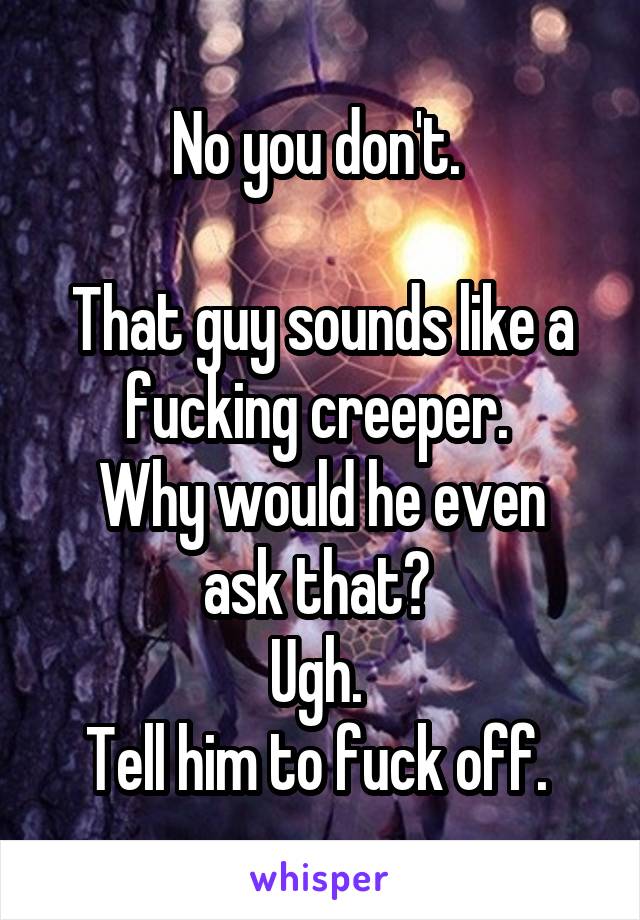 No you don't. 

That guy sounds like a fucking creeper. 
Why would he even ask that? 
Ugh. 
Tell him to fuck off. 