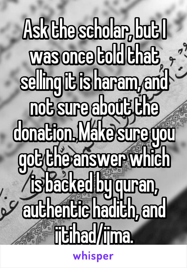 Ask the scholar, but I was once told that selling it is haram, and not sure about the donation. Make sure you got the answer which is backed by quran, authentic hadith, and ijtihad/ijma.