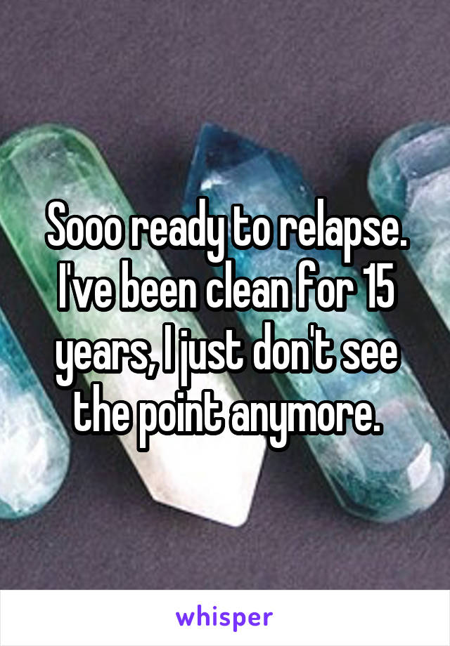 Sooo ready to relapse. I've been clean for 15 years, I just don't see the point anymore.