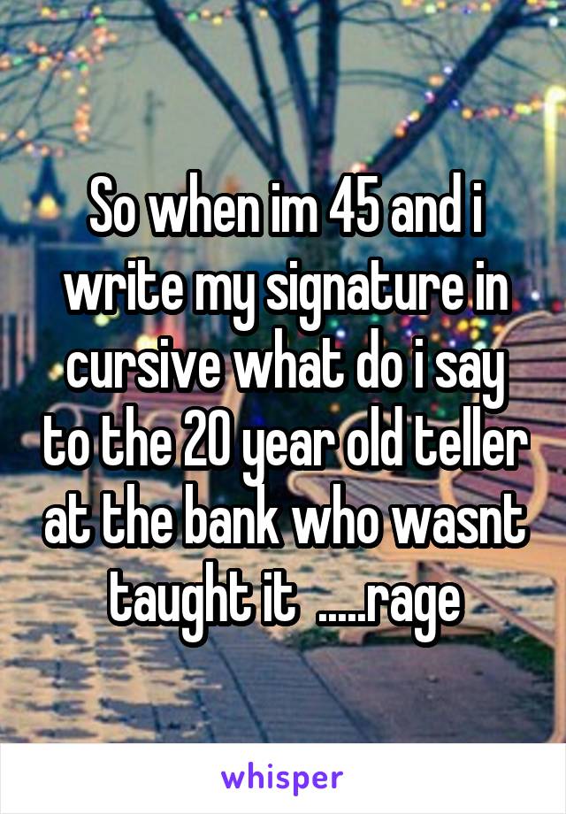 So when im 45 and i write my signature in cursive what do i say to the 20 year old teller at the bank who wasnt taught it  .....rage