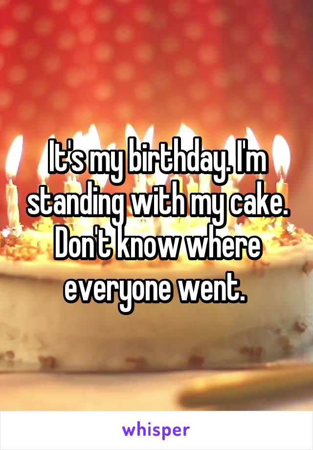 It's my birthday. I'm standing with my cake. Don't know where everyone went. 