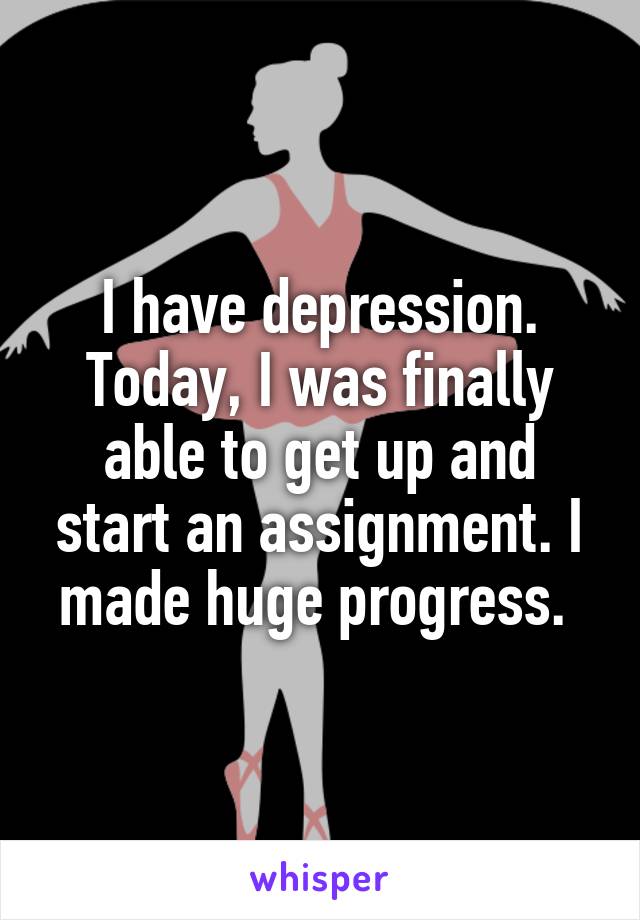 I have depression. Today, I was finally able to get up and start an assignment. I made huge progress. 