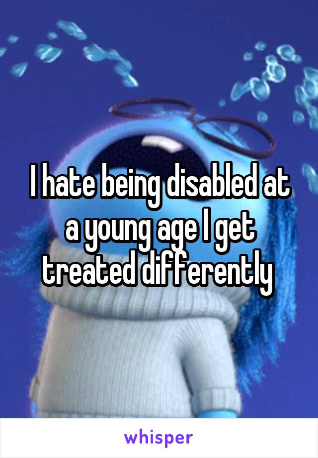 I hate being disabled at a young age I get treated differently 