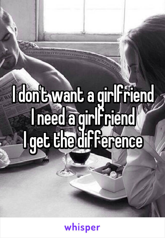 I don't want a girlfriend
I need a girlfriend
I get the difference