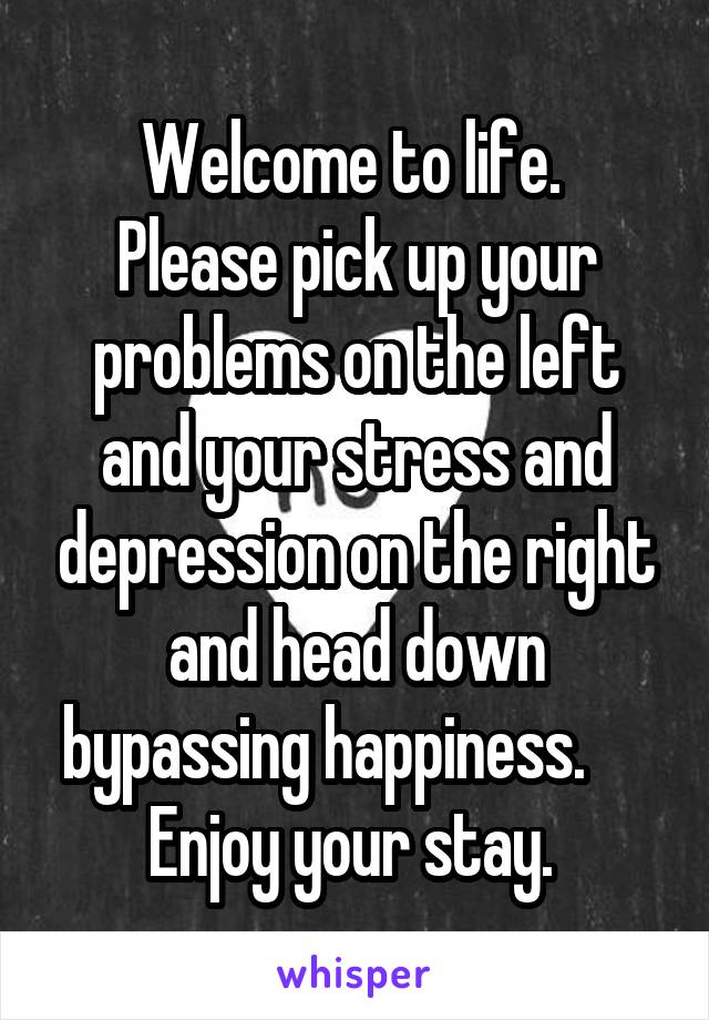 Welcome to life. 
Please pick up your problems on the left and your stress and depression on the right and head down bypassing happiness.     
Enjoy your stay. 