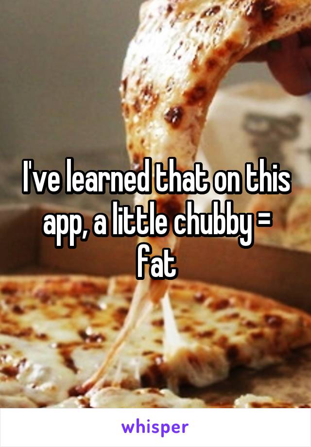 I've learned that on this app, a little chubby = fat