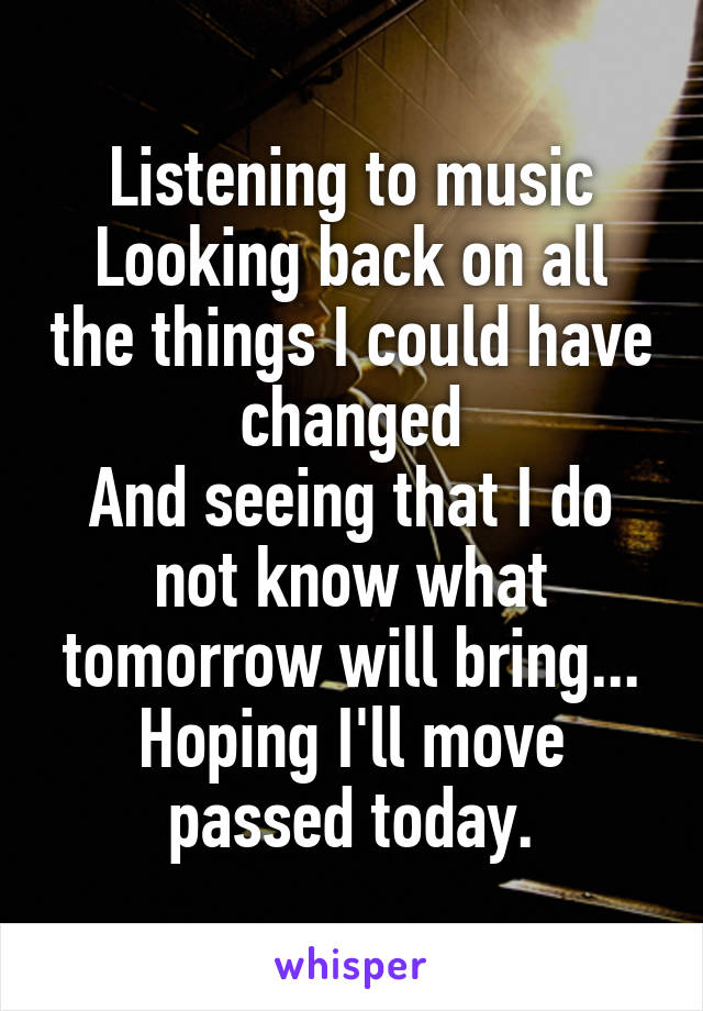 Listening to music
Looking back on all the things I could have changed
And seeing that I do not know what tomorrow will bring...
Hoping I'll move passed today.
