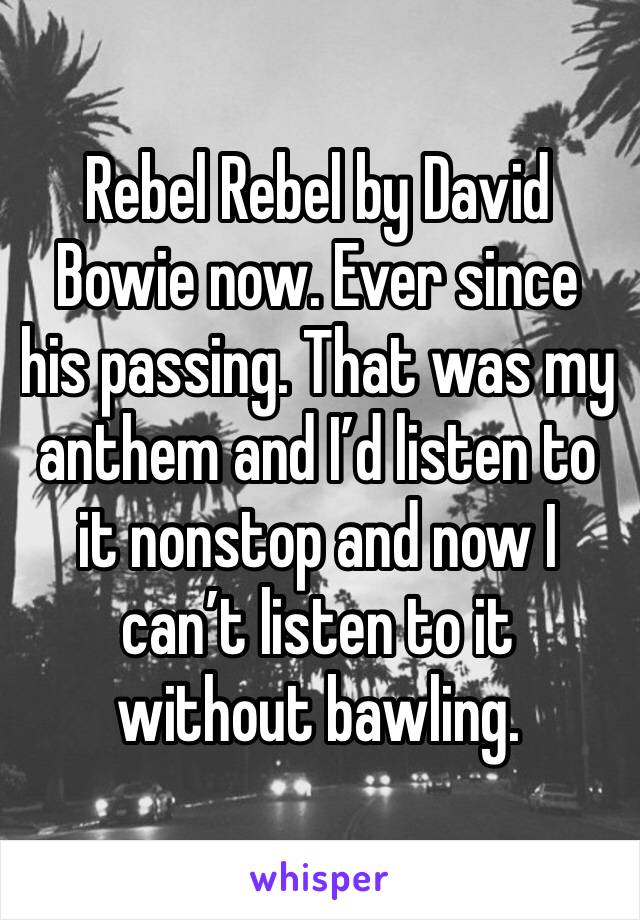 Rebel Rebel by David Bowie now. Ever since his passing. That was my anthem and I’d listen to it nonstop and now I can’t listen to it without bawling.