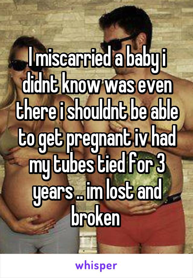 I miscarried a baby i didnt know was even there i shouldnt be able to get pregnant iv had my tubes tied for 3 years .. im lost and broken 
