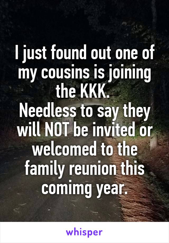 I just found out one of my cousins is joining the KKK. 
Needless to say they will NOT be invited or welcomed to the family reunion this comimg year.