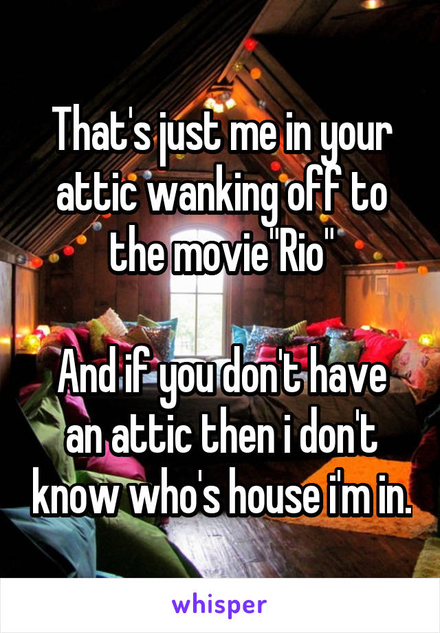 That's just me in your attic wanking off to the movie"Rio"

And if you don't have an attic then i don't know who's house i'm in.