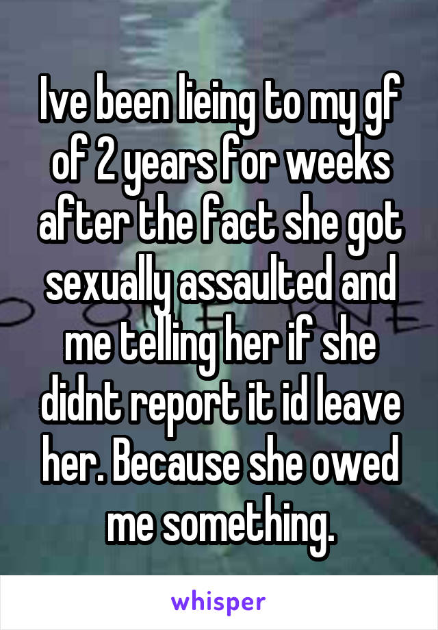 Ive been lieing to my gf of 2 years for weeks after the fact she got sexually assaulted and me telling her if she didnt report it id leave her. Because she owed me something.