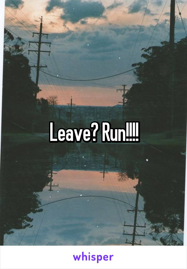 Leave? Run!!!!