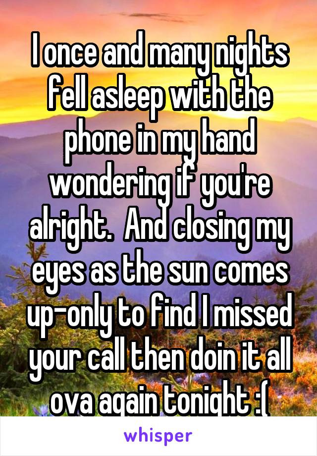 I once and many nights fell asleep with the phone in my hand wondering if you're alright.  And closing my eyes as the sun comes up-only to find I missed your call then doin it all ova again tonight :(
