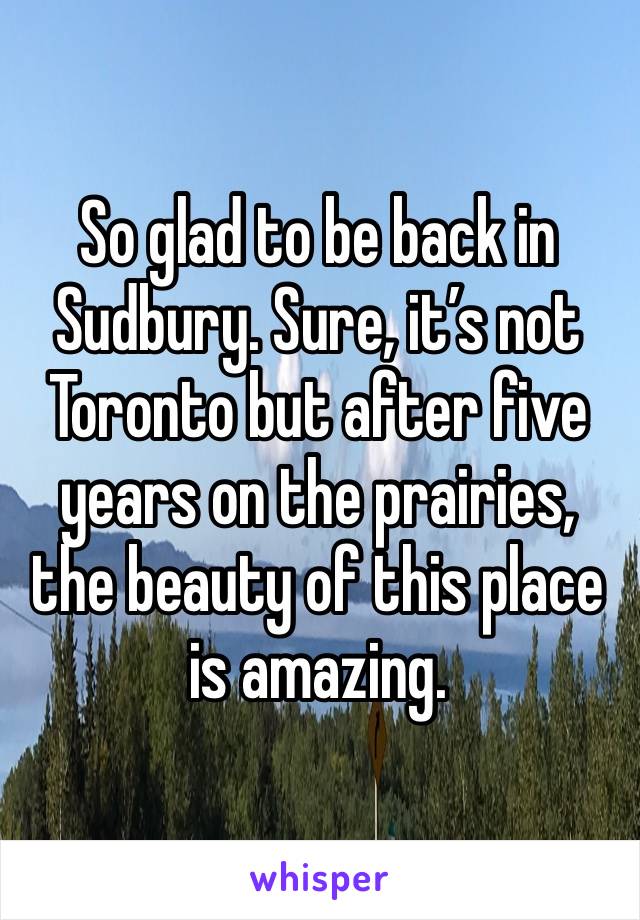 So glad to be back in Sudbury. Sure, it’s not Toronto but after five years on the prairies, the beauty of this place is amazing.