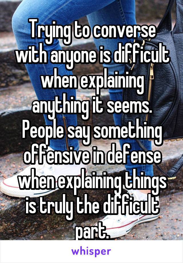 Trying to converse with anyone is difficult when explaining anything it seems. People say something offensive in defense when explaining things is truly the difficult part.