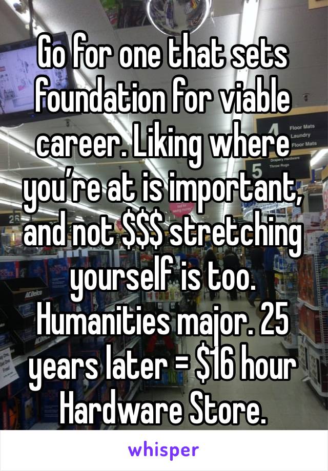 Go for one that sets foundation for viable career. Liking where you’re at is important, and not $$$ stretching yourself is too.  Humanities major. 25 years later = $16 hour Hardware Store. 