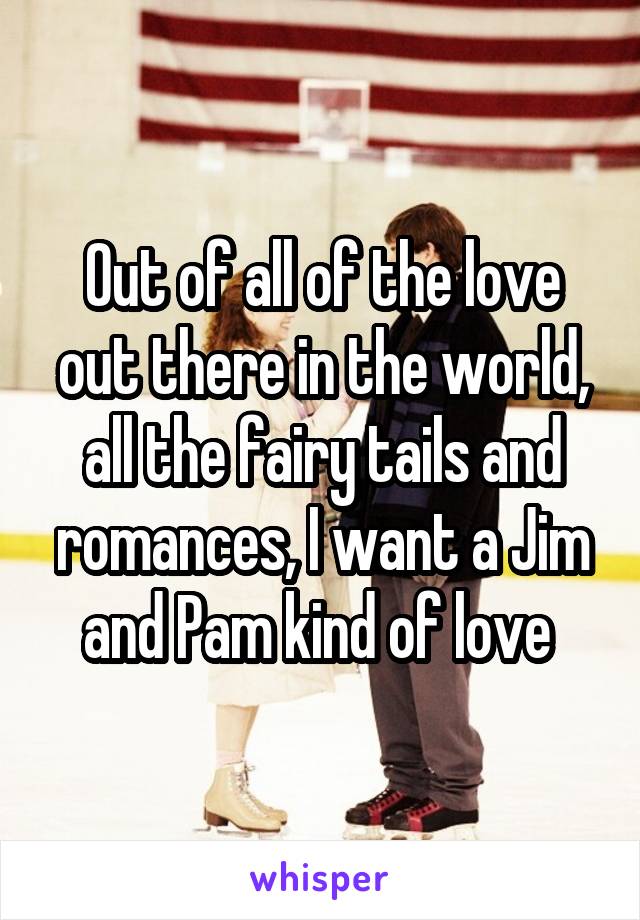 Out of all of the love out there in the world, all the fairy tails and romances, I want a Jim and Pam kind of love 