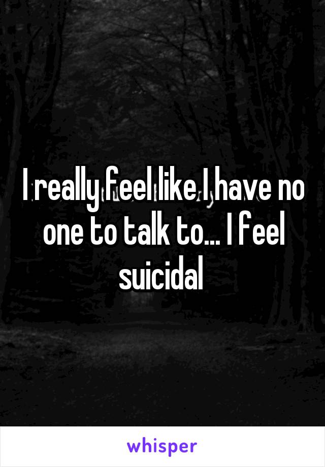 I really feel like I have no one to talk to... I feel suicidal 