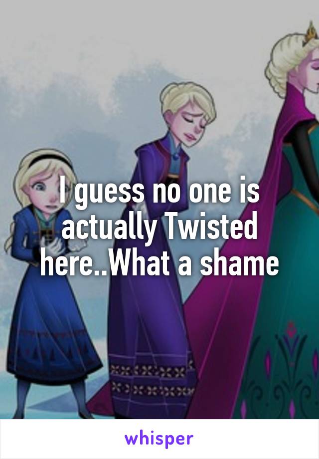 I guess no one is actually Twisted here..What a shame