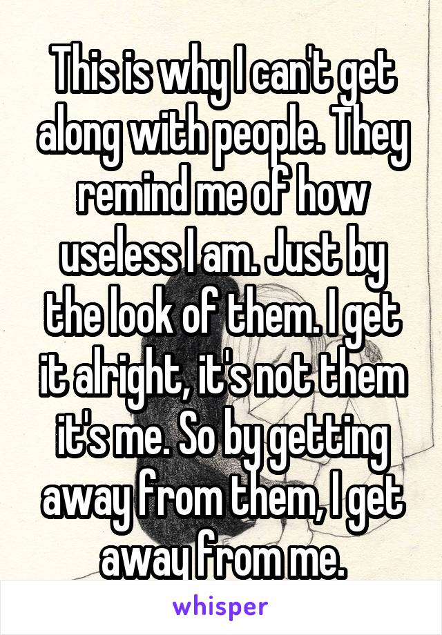 This is why I can't get along with people. They remind me of how useless I am. Just by the look of them. I get it alright, it's not them it's me. So by getting away from them, I get away from me.