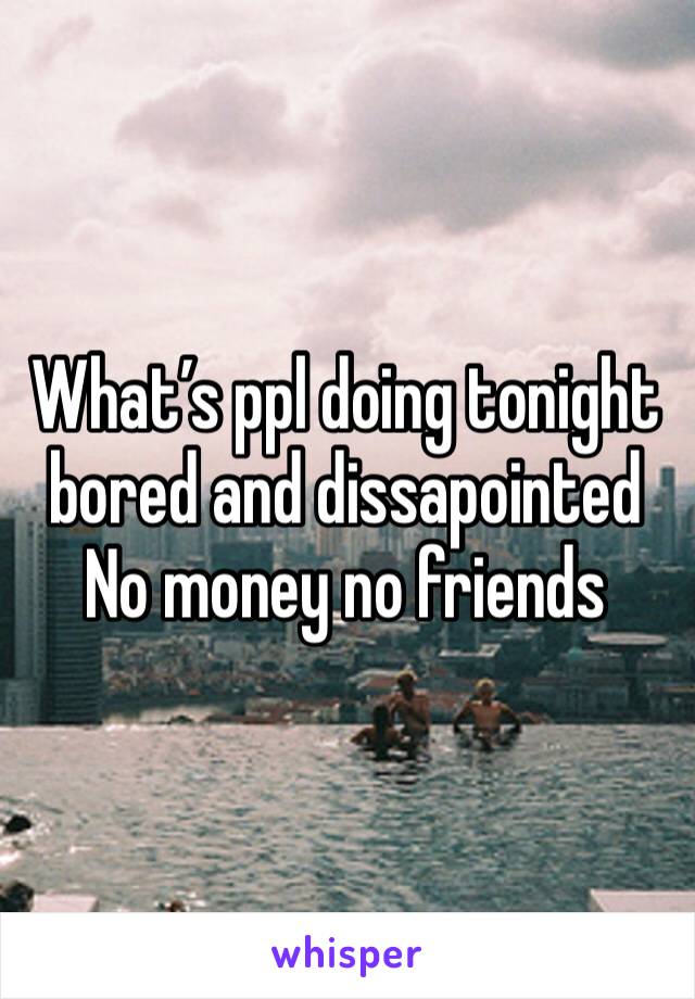 What’s ppl doing tonight bored and dissapointed 
No money no friends 