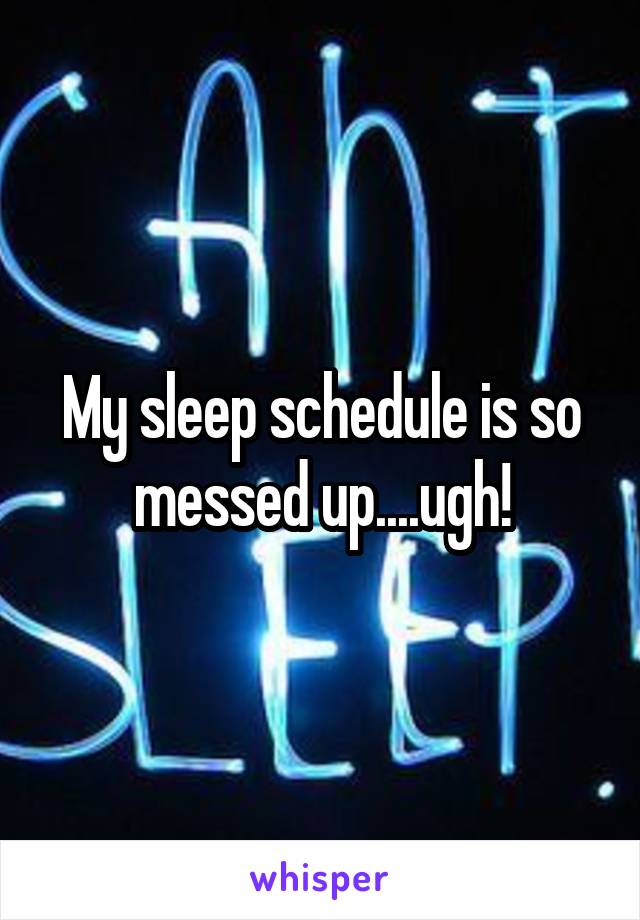 My sleep schedule is so messed up....ugh!