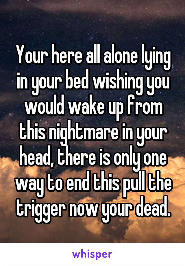 Your here all alone lying in your bed wishing you would wake up from this nightmare in your head, there is only one way to end this pull the trigger now your dead.